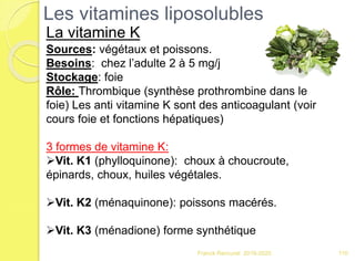 Franck Rencurel 2019-2020 110
Les vitamines liposolubles
La vitamine K
Sources: végétaux et poissons.
Besoins: chez l’adulte 2 à 5 mg/j
Stockage: foie
Rôle: Thrombique (synthèse prothrombine dans le
foie) Les anti vitamine K sont des anticoagulant (voir
cours foie et fonctions hépatiques)
3 formes de vitamine K:
Vit. K1 (phylloquinone): choux à choucroute,
épinards, choux, huiles végétales.
Vit. K2 (ménaquinone): poissons macérés.
Vit. K3 (ménadione) forme synthétique
 