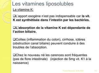 Franck Rencurel 2019-2020 112
L’apport exogène n’est pas indispensable car la vit.
K est synthétisée dans l’intestin par les bactéries.
L’absorption de la vitamine K est dépendante de
l’action biliaire.
Colites (inflammation du colon), cirrhose, ictères
(obstruction canal biliaire) peuvent conduire à des
troubles de l’absorption.
Chez le nouveau né les carences sont fréquentes
(pas de flore intestinale) (injection de 5mg vit. K1 à la
naissance)
Les vitamines liposolubles
La vitamine K:
 