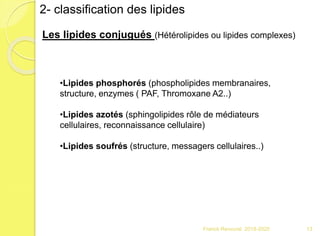 Franck Rencurel 2019-2020 13
2- classification des lipides
Les lipides conjugués (Hétérolipides ou lipides complexes)
•Lipides phosphorés (phospholipides membranaires,
structure, enzymes ( PAF, Thromoxane A2..)
•Lipides azotés (sphingolipides rôle de médiateurs
cellulaires, reconnaissance cellulaire)
•Lipides soufrés (structure, messagers cellulaires..)
 