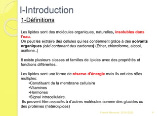 I-Introduction
Franck Rencurel 2019-2020 4
1-Définitions
Les lipides sont des molécules organiques, naturelles, insolubles dans
l’eau.
On peut les extraire des cellules qui les contiennent grâce à des solvants
organiques (càd contenant des carbones) (Ether, chloroforme, alcool,
acétone..)
Il existe plusieurs classes et familles de lipides avec des propriétés et
fonctions différentes.
Les lipides sont une forme de réserve d’énergie mais ils ont des rôles
multiples:
•Constituant de la membrane cellulaire
•Vitamines
•Hormones
•Signal intracellulaire.
Ils peuvent être associés à d’autres molécules comme des glucides ou
des protéines (hétérolipides)
 