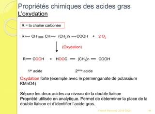 Propriétés chimiques des acides gras
L’oxydation
Franck Rencurel 2019-2020 44
R CH (CH2)n COOHCH 2 O2+
R COOH + HOOC (CH2)n COOH
R = la chaine carbonée
1er acide 2ème acide
Oxydation forte (exemple avec le permenganate de potassium
KMnO4)
Sépare les deux acides au niveau de la double liaison
Propriété utilisée en analytique. Permet de déterminer la place de la
double liaison et d’identifier l’acide gras.
(Oxydation)
 