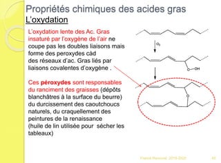 Franck Rencurel 2019-2020 45
Propriétés chimiques des acides gras
L’oxydation
L’oxydation lente des Ac. Gras
insaturé par l’oxygène de l’air ne
coupe pas les doubles liaisons mais
forme des peroxydes càd
des réseaux d’ac. Gras liés par
liaisons covalentes d’oxygène .
Ces péroxydes sont responsables
du ranciment des graisses (dépôts
blanchâtres à la surface du beurre)
du durcissement des caoutchoucs
naturels, du craquellement des
peintures de la renaissance
(huile de lin utilisée pour sécher les
tableaux)
 