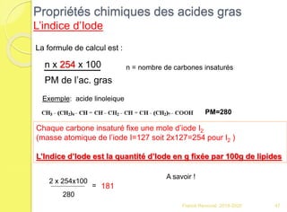 Franck Rencurel 2019-2020 47
Propriétés chimiques des acides gras
L’indice d’Iode
La formule de calcul est :
n x 254 x 100
PM de l’ac. gras
n = nombre de carbones insaturés
Exemple: acide linoleique
Chaque carbone insaturé fixe une mole d’iode I2
(masse atomique de l’iode I=127 soit 2x127=254 pour I2 )
L’Indice d’Iode est la quantité d’Iode en g fixée par 100g de lipides
PM=280
2 x 254x100
280
= 181
A savoir !
 
