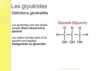 Les glycérides
Franck Rencurel 2019-2020 49
Définitions généralités
Les glycérides sont des lipides
simples Dont l’alcool est le
glycérol
Les esters d’acides gras et de
glycérol sont appélés
Acylgycérols ou glycérides
 