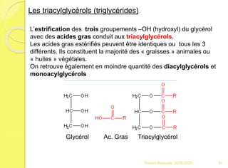 Franck Rencurel 2019-2020 51
Les triacylglycérols (triglycérides)
L’estrification des trois groupements –OH (hydroxyl) du glycérol
avec des acides gras conduit aux triacylglycérols.
Les acides gras estérifiés peuvent être identiques ou tous les 3
différents. Ils constituent la majorité des « graisses » animales ou
« huiles » végétales.
On retrouve également en moindre quantité des diacylglycérols et
monoacylglycérols
Glycérol Ac. Gras Triacylglycérol
 