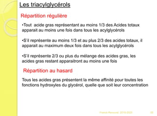 Franck Rencurel 2019-2020 55
Les triacylglycérols
Répartition régulière
•Tout acide gras représentant au moins 1/3 des Acides totaux
apparait au moins une fois dans tous les acylglycérols
•S’il représente au moins 1/3 et au plus 2/3 des acides totaux, il
apparait au maximum deux fois dans tous les acylglycérols
•S’il représente 2/3 ou plus du mélange des acides gras, les
acides gras restant apparaitront au moins une fois
Répartition au hasard
Tous les acides gras présentent la même affinité pour toutes les
fonctions hydroxyles du glycérol, quelle que soit leur concentration
 