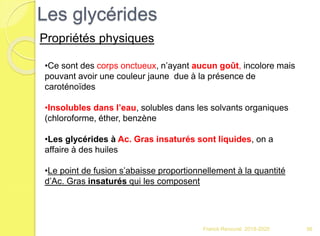 Les glycérides
Franck Rencurel 2019-2020 56
Propriétés physiques
•Ce sont des corps onctueux, n’ayant aucun goût, incolore mais
pouvant avoir une couleur jaune due à la présence de
caroténoïdes
•Insolubles dans l’eau, solubles dans les solvants organiques
(chloroforme, éther, benzène
•Les glycérides à Ac. Gras insaturés sont liquides, on a
affaire à des huiles
•Le point de fusion s’abaisse proportionnellement à la quantité
d’Ac. Gras insaturés qui les composent
 