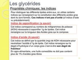 Franck Rencurel 2019-2020 58
Les glycérides
Propriétés chimiques: les indices
Pour distinguer les différents lipides entre eux, on utilise certains
indices qui renseignent sur la constitution des différents acides gras
dont ils sont formés. Ces indices n’ont pas d’unité (cf indice d’Iode
vu précédemment)
Indice de saponification (a savoir)
Cet indice correspond au nombre de milligrammes de potasse
(KOH) nécessaire à saponifier 1g de lipides. Cet indice
renseigne sur la longueur des Acides gras qui le compose.
Indice d’acide (A savoir)
Cet indice se définit par la quantité (mg) de KOH nécessaire pour
neutraliser l’acidité d’1g de lipide. Cet indice renseigne sur le
degré d’hydrolyse d’un corps gras c’est-à-dire son degré de
fraicheur
En agro-alimentaire, une huile comestible ne doit pas contenir
plus de 1% d’acides gras libres
 