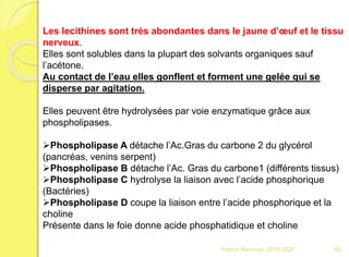 Franck Rencurel 2019-2020 68
Les lecithines sont très abondantes dans le jaune d’œuf et le tissu
nerveux.
Elles sont solubles dans la plupart des solvants organiques sauf
l’acétone.
Au contact de l’eau elles gonflent et forment une gelée qui se
disperse par agitation.
Elles peuvent être hydrolysées par voie enzymatique grâce aux
phospholipases.
Phospholipase A détache l’Ac.Gras du carbone 2 du glycérol
(pancréas, venins serpent)
Phospholipase B détache l’Ac. Gras du carbone1 (différents tissus)
Phospholipase C hydrolyse la liaison avec l’acide phosphorique
(Bactéries)
Phospholipase D coupe la liaison entre l’acide phosphorique et la
choline
Présente dans le foie donne acide phosphatidique et choline
 