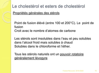 Franck Rencurel 2019-2020 76
Le cholestérol et esters de cholestérol
Propriétés générales des stérols
Point de fusion élévé (entre 100 et 200°C). Le point de
fusion
Croit avec le nombre d’atomes de carbone
Les stérols sont insolubles dans l’eau et peu solubles
dans l’alcool froid mais solubles à chaud
Solubles dans le chloroforme et l’éther.
Tous les stérols naturels ont un pouvoir rotatoire
généralement lévogyre
 