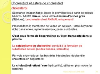 Franck Rencurel 2019-2020 79
Cholestérol et esters de cholestérol
cholestérol
Substance insaponifiable, isolée la première fois à partir de calculs
biliaires. A l’état libre ou sous forme d’esters d’acides gras
(Stérides). Le cholestérol est ANIMAL uniquement!
Présent dans la membrane de toutes les cellules. Particulièrement
riche dans le foie, système nerveux, peau, surrénales.
C’est sous forme de lipoprotéines qu’il est transporté dans le
plasma
Le catabolisme du cholestérol conduit à la formation de
substances actives (acides biliaires, stéroîdes)
Par voie enzymatique, les bactéries intestinales réduisent le
cholestérol en coprostérol
Le cholestérol retient l’eau (hydrophile), utilisé en pharmacie (la
lanoline)
 