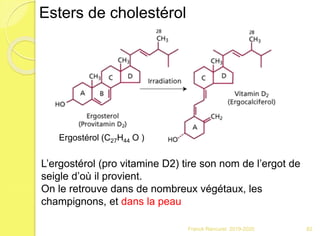 Franck Rencurel 2019-2020 82
Esters de cholestérol
Ergostérol (C27H44 O )
L’ergostérol (pro vitamine D2) tire son nom de l’ergot de
seigle d’où il provient.
On le retrouve dans de nombreux végétaux, les
champignons, et dans la peau
 