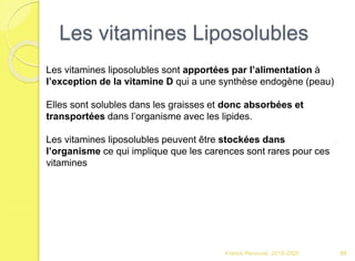 Les vitamines Liposolubles
Franck Rencurel 2019-2020 88
Les vitamines liposolubles sont apportées par l’alimentation à
l’exception de la vitamine D qui a une synthèse endogène (peau)
Elles sont solubles dans les graisses et donc absorbées et
transportées dans l’organisme avec les lipides.
Les vitamines liposolubles peuvent être stockées dans
l’organisme ce qui implique que les carences sont rares pour ces
vitamines
 