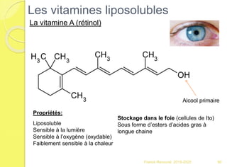 Les vitamines liposolubles
Franck Rencurel 2019-2020 90
La vitamine A (rétinol)
Alcool primaire
Propriétés:
Liposoluble
Sensible à la lumière
Sensible à l’oxygène (oxydable)
Faiblement sensible à la chaleur
Stockage dans le foie (cellules de Ito)
Sous forme d’esters d’acides gras à
longue chaine
 