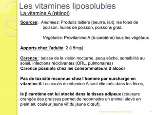 Franck Rencurel 2019-2020
Les vitamines liposolubles
La vitamine A (rétinol)
Sources: Animales: Produits laitiers (beurre, lait), les foies de
poisson, huiles de poisson, poissons gras.
Végétales: Provitamine A (b-carotène) tous les végétaux
Apports chez l’adulte: 2 à 5mg/j
Carence : baisse de la vision nocturne, peau sèche, sensibilité au
soleil, infections récidivantes (ORL, pulmonaires)
Carence possible chez les consommateurs d’alcool
Pas de toxicité reconnue chez l’homme par surcharge en
vitamine A Les excès de vitamine A sont éliminés dans les fèces,
le b carotène est lui stocké dans le tissus adipeux (couleurs
orangée des graisses permet de reconnaitre un animal élevé en
plein air, couleur jaune vif du jaune d’œuf).
91
 