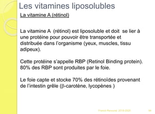 Franck Rencurel 2019-2020 94
La vitamine A (rétinol) est liposoluble et doit se lier à
une protéine pour pouvoir être transportée et
distribuée dans l’organisme (yeux, muscles, tissu
adipeux).
Cette protéine s’appelle RBP (Retinol Binding protein).
80% des RBP sont produites par le foie.
Le foie capte et stocke 70% des rétinoïdes provenant
de l’intestin grêle (b-carotène, lycopènes )
Les vitamines liposolubles
La vitamine A (rétinol)
 