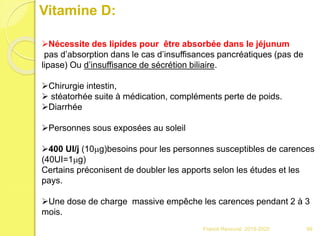 Vitamine D:
Nécessite des lipides pour être absorbée dans le jéjunum
pas d’absorption dans le cas d’insuffisances pancréatiques (pas de
lipase) Ou d’insuffisance de sécrétion biliaire.
Chirurgie intestin,
 stéatorhée suite à médication, compléments perte de poids.
Diarrhée
Personnes sous exposées au soleil
400 UI/j (10mg)besoins pour les personnes susceptibles de carences
(40UI=1mg)
Certains préconisent de doubler les apports selon les études et les
pays.
Une dose de charge massive empêche les carences pendant 2 à 3
mois.
99Franck Rencurel 2019-2020
 