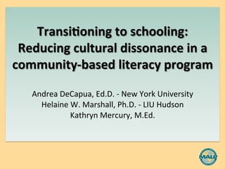  
	
  
Transi(oning	
  to	
  schooling:	
  	
  
Reducing	
  cultural	
  dissonance	
  in	
  a	
  
community-­‐based	
  literacy	
  program	
  
	
  
Andrea	
  DeCapua,	
  Ed.D.	
  -­‐	
  New	
  York	
  University	
  
Helaine	
  W.	
  Marshall,	
  Ph.D.	
  -­‐	
  LIU	
  Hudson	
  
Kathryn	
  Mercury,	
  M.Ed.	
  
	
  
	
  
	
  
 