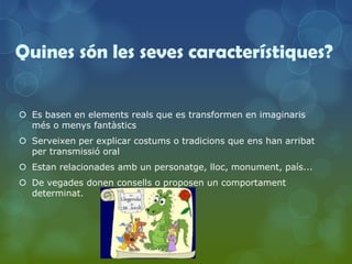 Quines són les seves característiques?


 Es basen en elements reals que es transformen en imaginaris
  més o menys fantàstics
 Serveixen per explicar costums o tradicions que ens han arribat
  per transmissió oral
 Estan relacionades amb un personatge, lloc, monument, país...
 De vegades donen consells o proposen un comportament
  determinat.
 