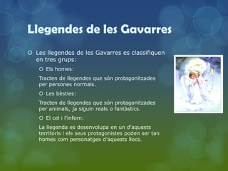 Llegendes de les Gavarres
 Les llegendes de les Gavarres es classifiquen
  en tres grups:
    Els homes:
   Tracten de llegendes que són protagonitzades
   per persones normals.
    Les bèsties:
   Tracten de llegendes que són protagonitzades
   per animals, ja siguin reals o fantàstics.
    El cel i l’infern:
   La llegenda es desenvolupa en un d’aquests
   territoris i els seus protagonistes poden ser tan
   homes com personatges d’aquests llocs.
 