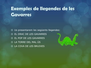 Exemples de llegendes de les
Gavarres

 Us presentarem les següents llegendes:
 EL DRAC DE LES GAVARRES
 EL POP DE LES GAVARRES
 LA TORRE DEL MAL ÚS
 LA COVA DE LES BRUIXES
 