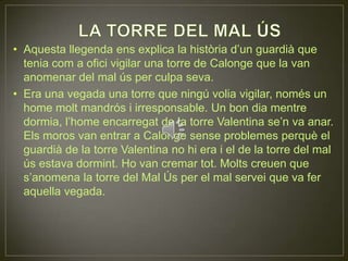 LA TORRE DEL MAL ÚSAquesta llegenda ens explica la història d’un guardià que tenia com a ofici vigilar una torre de Calonge que la van anomenar del mal ús per culpa seva.Era una vegada una torre que ningú volia vigilar, només un home molt mandrós i irresponsable. Un bon dia mentre dormia, l’home encarregat de la torre Valentina se’n va anar. Els moros van entrar a Calonge sense problemes perquè el guardià de la torre Valentina no hi era i el de la torre del mal ús estava dormint. Ho van cremar tot. Molts creuen que s’anomena la torre del Mal Ús per el mal servei que va fer aquella vegada.