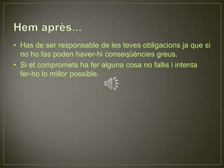 Hem après...Has de ser responsable de les teves obligacions ja que si no ho fas poden haver-hi conseqüències greus.Si et compromets ha fer alguna cosa no fallis i intenta fer-ho lo millor possible.