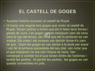 EL CASTELL DE GOGESAquesta història succeeix al castell de RupiàHi havia una vegada tres goges que vivien al castell de Rupià. Tenien pedres a dintre que els hi feien tenir forces i ganes de viure. Les goges nomes menjaven carn de nens però al cap del temps, els nens que els hi portaven es van acabar. Els criats i els mossos van decidir donar-li’s carn de gos.  Quan les goges es van sentar a la taula per sopar i van fer la primera queixelada del seu plat, van notar que el que menjaven no era carn fresca de nens. Van començar a vomitar tot el que tenien dintre de l’estòmac i també les pedres.  Al perdre les pedres,  les goges es van quedar convertides en pols. 