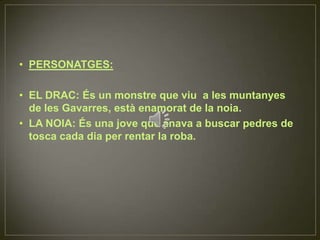 PERSONATGES:EL DRAC: És un monstre que viu  a les muntanyes de les Gavarres, està enamorat de la noia.LA NOIA: És una jove que anava a buscar pedres de tosca cada dia per rentar la roba.