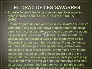 EL DRAC DE LES GAVARRESAquesta llegenda tracta de com van aparèixer algunes rieres i torrents com : EL VILAR, LA MARQUETA, EL DARÓ…Era una vegada un drac que vivia a les Gavarres que es va enamorar d’una noia que anava a buscar pedra de tosca, però no era correspost així que la noia quan se’n va adonar es va escapar i va caure en un forat, el drac enfadat va voler buscar-la rascant la terra de les muntanyes de les Gavarres fins que va arribar a la plana. Al cap d’un temps va trobar a la noia però se’n va adonar que l’amor era impossible i ho va deixar córrer. Durant molts anys la noia seguia anant a buscar pedra tosca encara que ara era amiga del drac, però un cop es va acabar la pedra tosca ja no va tornar més. El drac va anar a la muntanya més alta i es va posar a plorar, les llàgrimes van omplir els gratalls que havia fet creant els rius que més tard la gent va anomenar EL VILAR, LA MARQUETA I EL DARÓ, entre d’altres.