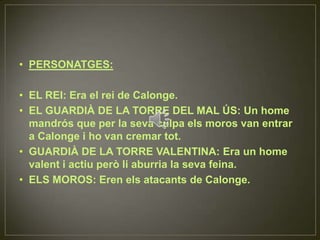 PERSONATGES:EL REI: Era el rei de Calonge.EL GUARDIÀ DE LA TORRE DEL MAL ÚS: Un home mandrós que per la seva culpa els moros van entrar a Calonge i ho van cremar tot.GUARDIÀ DE LA TORRE VALENTINA: Era un home valent i actiu però li aburria la seva feina.ELS MOROS: Eren els atacants de Calonge.