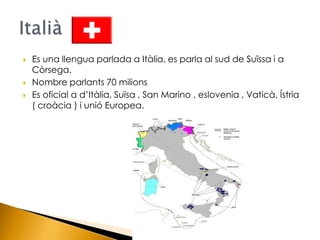 Es una llengua parlada a Itàlia, es parla al sud de Suïssa i a Còrsega.<br />Nombre parlants 70 milions<br />Es oficial a ...