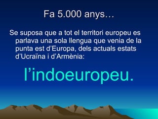 Fa 5.000 anys… Se suposa que a tot el territori europeu es parlava una sola llengua que venia de la punta est d’Europa, dels actuals estats d’Ucraïna i d’Armènia: l’indoeuropeu. 