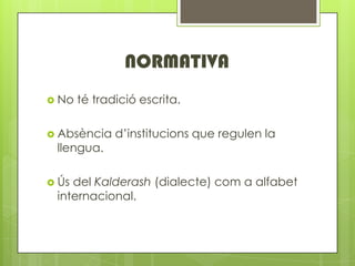 NORMATIVA
? No   t tradici escrita.

? Absncia    dinstitucions que regulen la
 llengua.

? ?sdel Kalderash (dialecte) com a alfabet
 internacional.
 