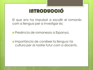 INTRODUCCI?
El que ens ha impulsat a escollir el romans
com a llengua per a investigar s:

? Presncia   de romanesos a Espanya.

? Importncia de conixer la llengua i la
 cultura per al nostre futur com a docents.
 