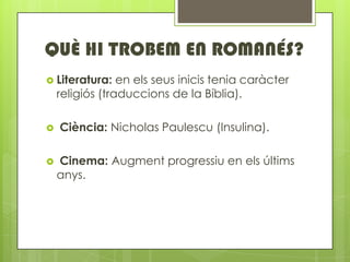 QU? HI TROBEM EN ROMAN?S?
? Literatura:    en els seus inicis tenia carcter
    religis (traduccions de la Bblia).

?   Cincia: Nicholas Paulescu (Insulina).

?   Cinema: Augment progressiu en els ltims
    anys.
 