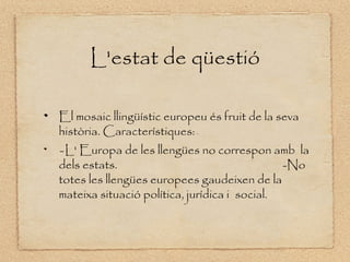 L'estat de qüestió

El mosaic llingüístic europeu és fruit de la seva
història. Característiques: -




- L' Europa de les llengües no correspon amb la
dels estats.                                  -No
totes les llengües europees gaudeixen de la
mateixa situació política, jurídica i social.
 