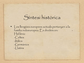 Síntesi històrica
Les llengües europees actuals pertanyen a la
familia indoeuropea. Es divideix en:         -
Hel·lènic
-Celtes
-Itàlics
-Germànics
-Llatins
 