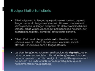 El vulgar i llatí el llatí clàssicEl llatí vulgar era la llengua que parlaven els romans, aquesta llengua no era la llengua escrita que utilitzaven, anomenada sermoplebeius, a llengua del poble pla dels comerciants i dels soldats , el llatí vulgar, es conegut per la fonètica històrica, per inscripcions, registres, comptes i altres textos corrents.El llatí clàssic era la llengua dels textos literaris o sermourbanus, es a dir, refinat,el parlaven a les classes socials elevades i s’utilitzava com a llengua literària.Les dues llengües es trobaven en situacions de diglòssia,que es dóna quan en una societat  hi ha dues llengües relacionades de forma propera, una de prestigi alt, que s'utilitza generalment pel govern i en texts formals, i una de prestigi baix, que és normalment la llengua parlada. 