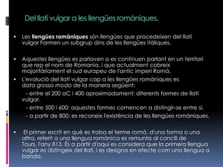 Del llatí vulgar a les llengües romàniques.Les llengües romàniques són llengües que procedeixen del llatí vulgar Formen un subgrup dins de les llengües itàliques.Aquestes llengües es parlaven o es continuen parlant en un territori que rep el nom de Romania, i que actualment cobreix majoritàriament el sud europeu de l'antic imperi Romà.   L'evolució del llatí vulgar cap a les llengües romàniques es data grossomodo de la manera següent:         - entre el 200 aC i 400 aproximadament: diferents formes de llatí vulgar.        - entre 500 i 600: aquestes formes comencen a distingir-se entre si.        - a partir de 800: es reconeix l'existència de les llengües romàniques. El primer escrit en què es troba el terme romà, d'una forma o una altra, referit a una llengua romànica es remunta al concili de Tours, l'any 813. És a partir d'aquí es considera que la primera llengua vulgar es distingeix del llatí, i es designa en efecte com una llengua a banda.