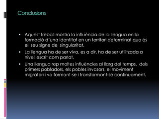ConclusionsAquest treball mostra la influència de la llengua en la formació d’una identitat en un territori determinat que és el  seu signe de  singularitat.La llengua ha de ser viva, es a dir, ha de ser utilitzada a nivell escrit com parlat.Una llengua rep moltes influències al llarg del temps,  dels primers pobladors, els pobles invasors, el moviment migratori i va formant-se i transformant-se contínuament. 