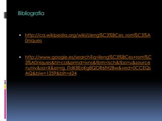 Bibliografiahttp://ca.wikipedia.org/wiki/Lleng%C3%BCes_rom%C3%A0niqueshttp://www.google.es/search?q=lleng%C3%BCes+rom%C3%A0niques&hl=ca&prmd=ivns&tbm=isch&tbo=u&source=univ&sa=X&ei=rg_ITdK8EoKg8QOR6fH2Bw&ved=0CCEQsAQ&biw=1259&bih=624