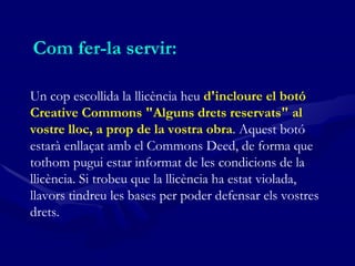 Com fer-la servir:  Un cop escollida la llicència heu  d'incloure el botó Creative Commons "Alguns drets reservats" al vostre lloc, a prop de la vostra obra . Aquest botó estarà enllaçat amb el Commons Deed, de forma que tothom pugui estar informat de les condicions de la llicència. Si trobeu que la llicència ha estat violada, llavors tindreu les bases per poder defensar els vostres drets.   