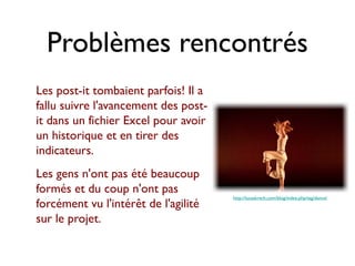Problèmes rencontrés
Les post-it tombaient parfois! Il a
fallu suivre l'avancement des post-
it dans un fichier Excel pour avoir
un historique et en tirer des
indicateurs.
Les gens n'ont pas été beaucoup
formés et du coup n'ont pas
                                      http://lucaskrech.com/blog/index.php/tag/dance/
forcément vu l'intérêt de l'agilité
sur le projet.
 