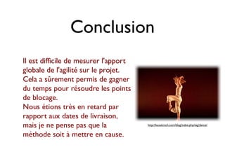 Conclusion
Il est difficile de mesurer l'apport
globale de l'agilité sur le projet.
Cela a sûrement permis de gagner
du temps pour résoudre les points
de blocage.
Nous étions très en retard par
rapport aux dates de livraison,
mais je ne pense pas que la            http://lucaskrech.com/blog/index.php/tag/dance/


méthode soit à mettre en cause.
 