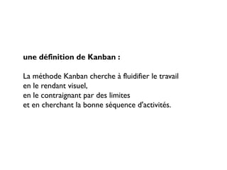 une définition de Kanban :

La méthode Kanban cherche à fluidifier le travail
en le rendant visuel,
en le contraignant par des limites
et en cherchant la bonne séquence d'activités.
 