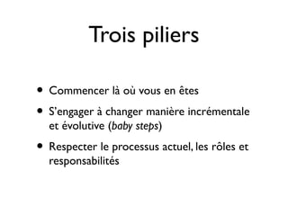 Trois piliers

• Commencer là où vous en êtes
• S’engager à changer manière incrémentale
  et évolutive (baby steps)
• Respecter le processus actuel, les rôles et
  responsabilités
 