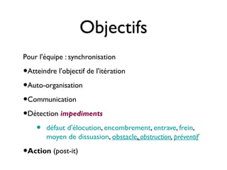 Objectifs
Pour l'équipe : synchronisation

•Atteindre l'objectif de l'itération
•Auto-organisation
•Communication
•Détection impediments
   • défaut d'élocution, encombrement, entrave, frein,
       moyen de dissuasion, obstacle, obstruction, préventif

•Action (post-it)
 