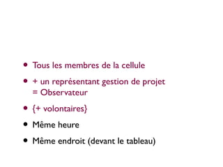 • Tous les membres de la cellule
• + un représentant gestion de projet
  = Observateur
• {+ volontaires}
• Même heure
• Même endroit (devant le tableau)
 
