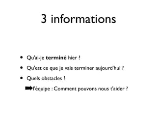 3 informations

•   Qu'ai-je terminé hier ?

•   Qu'est ce que je vais terminer aujourd'hui ?

•   Quels obstacles ?

    ➡l'équipe : Comment pouvons nous t'aider ?
 